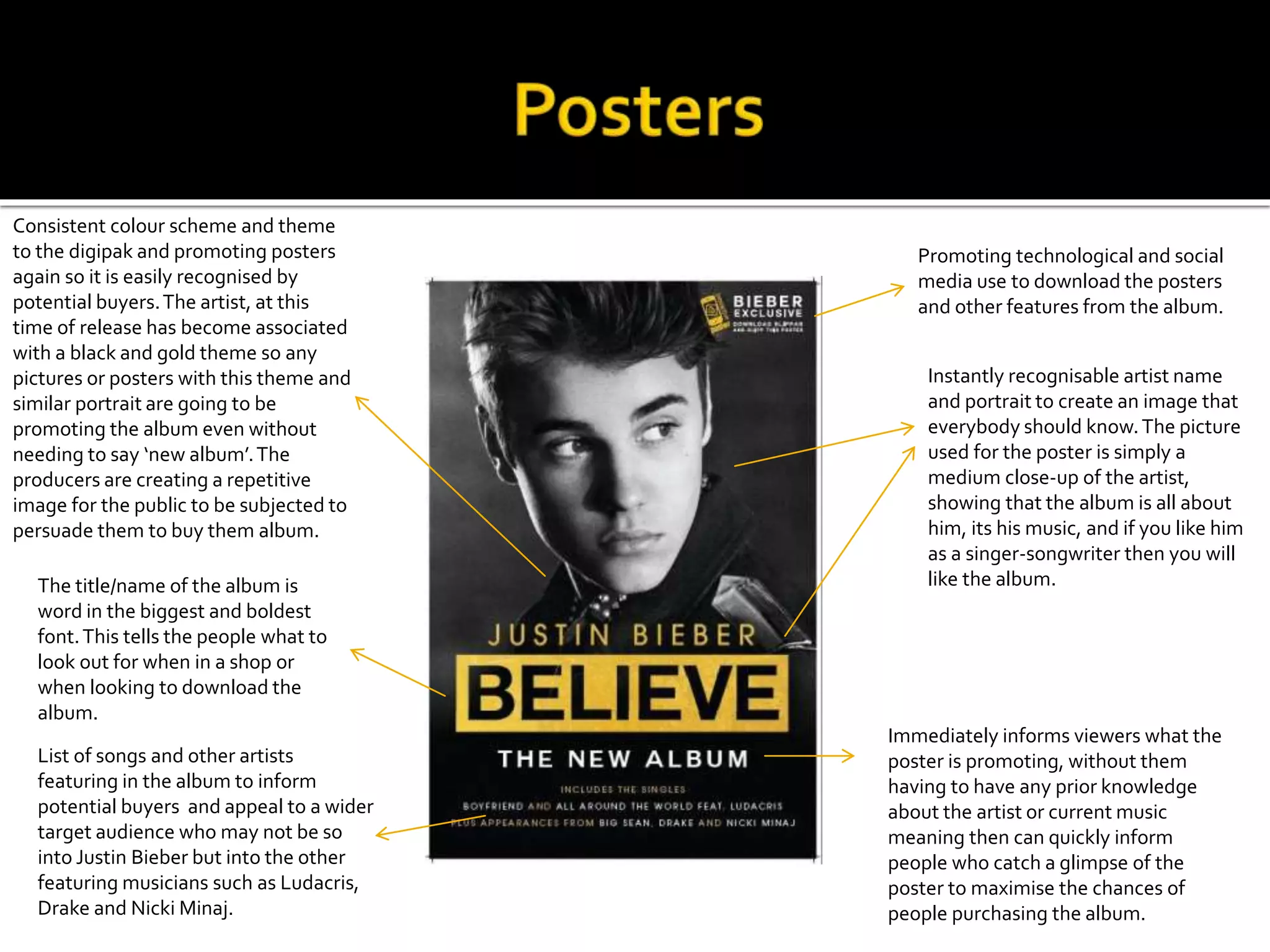 The title/name of the album is
word in the biggest and boldest
font.This tells the people what to
look out for when in a shop or
when looking to download the
album.
Instantly recognisable artist name
and portrait to create an image that
everybody should know.The picture
used for the poster is simply a
medium close-up of the artist,
showing that the album is all about
him, its his music, and if you like him
as a singer-songwriter then you will
like the album.
Consistent colour scheme and theme
to the digipak and promoting posters
again so it is easily recognised by
potential buyers.The artist, at this
time of release has become associated
with a black and gold theme so any
pictures or posters with this theme and
similar portrait are going to be
promoting the album even without
needing to say ‘new album’.The
producers are creating a repetitive
image for the public to be subjected to
persuade them to buy them album.
List of songs and other artists
featuring in the album to inform
potential buyers and appeal to a wider
target audience who may not be so
into Justin Bieber but into the other
featuring musicians such as Ludacris,
Drake and Nicki Minaj.
Promoting technological and social
media use to download the posters
and other features from the album.
Immediately informs viewers what the
poster is promoting, without them
having to have any prior knowledge
about the artist or current music
meaning then can quickly inform
people who catch a glimpse of the
poster to maximise the chances of
people purchasing the album.
 