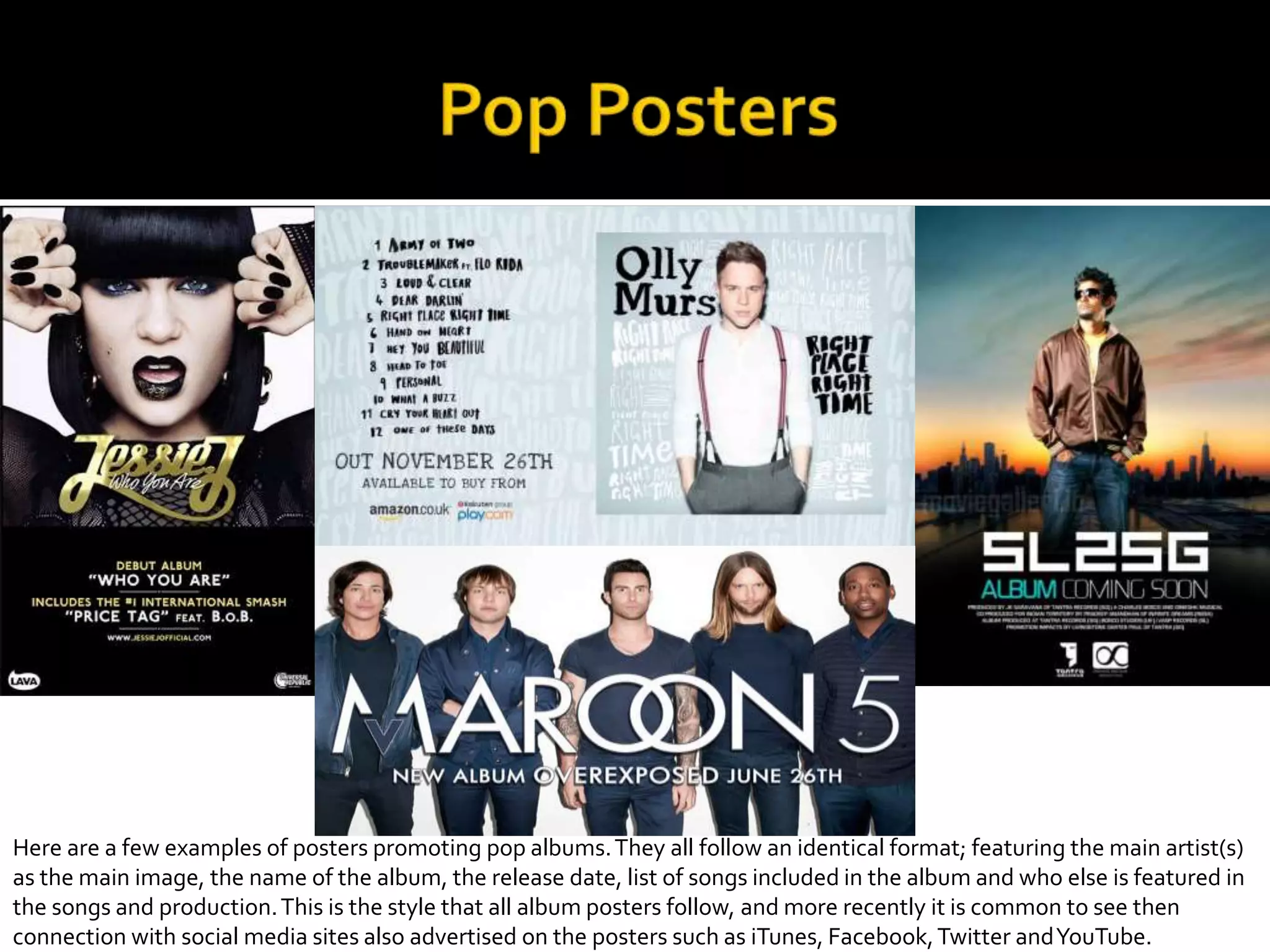 Here are a few examples of posters promoting pop albums.They all follow an identical format; featuring the main artist(s)
as the main image, the name of the album, the release date, list of songs included in the album and who else is featured in
the songs and production.This is the style that all album posters follow, and more recently it is common to see then
connection with social media sites also advertised on the posters such as iTunes, Facebook,Twitter andYouTube.
 