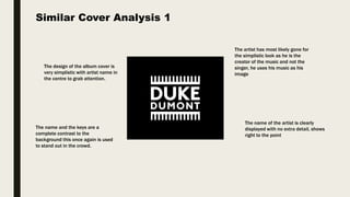 The design of the album cover is
very simplistic with artist name in
the centre to grab attention.
The name and the keys are a
complete contrast to the
background this once again is used
to stand out in the crowd.
The artist has most likely gone for
the simplistic look as he is the
creator of the music and not the
singer, he uses his music as his
image
The name of the artist is clearly
displayed with no extra detail, shows
right to the point
Similar Cover Analysis 1
 