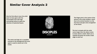 Like the first album cover the artist
seem to have gone with the
minimalistic look with high
contrasting colours to grab the
attention of potential buyers
Similar Cover Analysis 2
The finger print in the centre of the
picture is the artist emblem, which
due to its central location is a the
key focus and give extra recognition
to the brand
The text is simple with the artist
name larger than the album name
to show which is which. Both are in
capitals this gives the words a bold
edge to stick out
The name and logo are a complete
contrast to the background this once
again is used to stand out in the
crowd.
 