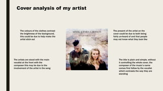 Cover analysis of my artist
The artists are stood with the main
vocalist at the front with the
composer this may be due to the
involvement of the artist in the song
The colours of the clothes contrast
the brightness of the background,
this could be due to help make the
artist stick out
The present of the artist on the
cover could be due to both being
fairly un-heard of and that people
may not know what they look like
The title is plain and simple, without
it controlling the whole cover, the
composer of the music’s name
comes first follow by the vocalist
which contrasts the way they are
standing
 