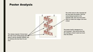 Poster Analysis
The release repeats 3 times down
the side of the writing along with the
place it will be released ‘Spotify’ just
to reinforce the fact that it is out
then
The artist name is also repeated all
the way down the poster, with the
name being inversed on the
opposite side, this may have been
down to make the image a bit more
unique
The poster itself is designed as a
‘pin up poster’. This may be due like
the writing to make it sand out more
than the others
 