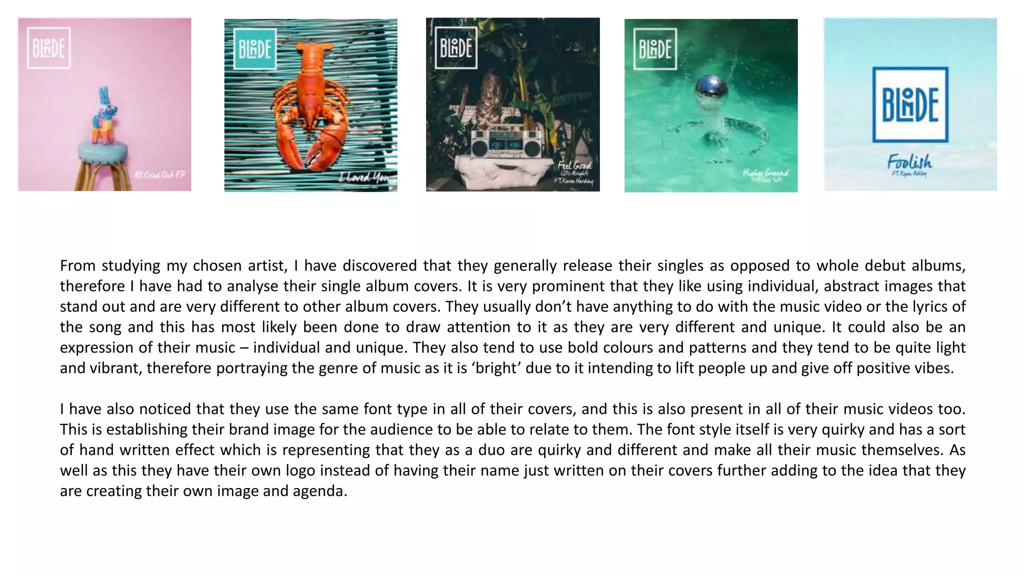 From studying my chosen artist, I have discovered that they generally release their singles as opposed to whole debut albums,
therefore I have had to analyse their single album covers. It is very prominent that they like using individual, abstract images that
stand out and are very different to other album covers. They usually don’t have anything to do with the music video or the lyrics of
the song and this has most likely been done to draw attention to it as they are very different and unique. It could also be an
expression of their music – individual and unique. They also tend to use bold colours and patterns and they tend to be quite light
and vibrant, therefore portraying the genre of music as it is ‘bright’ due to it intending to lift people up and give off positive vibes.
I have also noticed that they use the same font type in all of their covers, and this is also present in all of their music videos too.
This is establishing their brand image for the audience to be able to relate to them. The font style itself is very quirky and has a sort
of hand written effect which is representing that they as a duo are quirky and different and make all their music themselves. As
well as this they have their own logo instead of having their name just written on their covers further adding to the idea that they
are creating their own image and agenda.
 