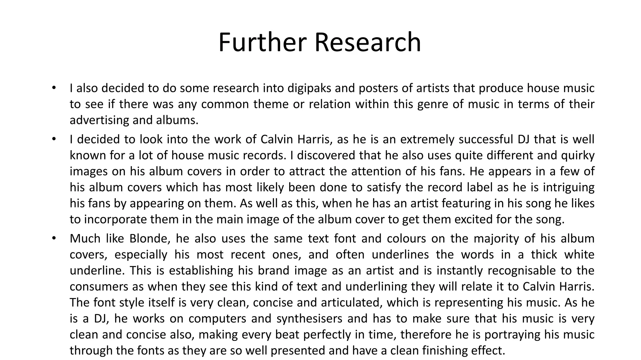 Further Research
• I also decided to do some research into digipaks and posters of artists that produce house music
to see if there was any common theme or relation within this genre of music in terms of their
advertising and albums.
• I decided to look into the work of Calvin Harris, as he is an extremely successful DJ that is well
known for a lot of house music records. I discovered that he also uses quite different and quirky
images on his album covers in order to attract the attention of his fans. He appears in a few of
his album covers which has most likely been done to satisfy the record label as he is intriguing
his fans by appearing on them. As well as this, when he has an artist featuring in his song he likes
to incorporate them in the main image of the album cover to get them excited for the song.
• Much like Blonde, he also uses the same text font and colours on the majority of his album
covers, especially his most recent ones, and often underlines the words in a thick white
underline. This is establishing his brand image as an artist and is instantly recognisable to the
consumers as when they see this kind of text and underlining they will relate it to Calvin Harris.
The font style itself is very clean, concise and articulated, which is representing his music. As he
is a DJ, he works on computers and synthesisers and has to make sure that his music is very
clean and concise also, making every beat perfectly in time, therefore he is portraying his music
through the fonts as they are so well presented and have a clean finishing effect.
 