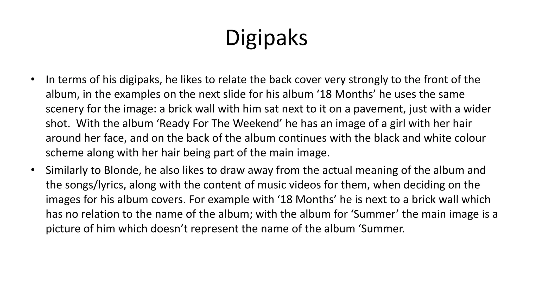 Digipaks
• In terms of his digipaks, he likes to relate the back cover very strongly to the front of the
album, in the examples on the next slide for his album ‘18 Months’ he uses the same
scenery for the image: a brick wall with him sat next to it on a pavement, just with a wider
shot. With the album ‘Ready For The Weekend’ he has an image of a girl with her hair
around her face, and on the back of the album continues with the black and white colour
scheme along with her hair being part of the main image.
• Similarly to Blonde, he also likes to draw away from the actual meaning of the album and
the songs/lyrics, along with the content of music videos for them, when deciding on the
images for his album covers. For example with ‘18 Months’ he is next to a brick wall which
has no relation to the name of the album; with the album for ‘Summer’ the main image is a
picture of him which doesn’t represent the name of the album ‘Summer.
 