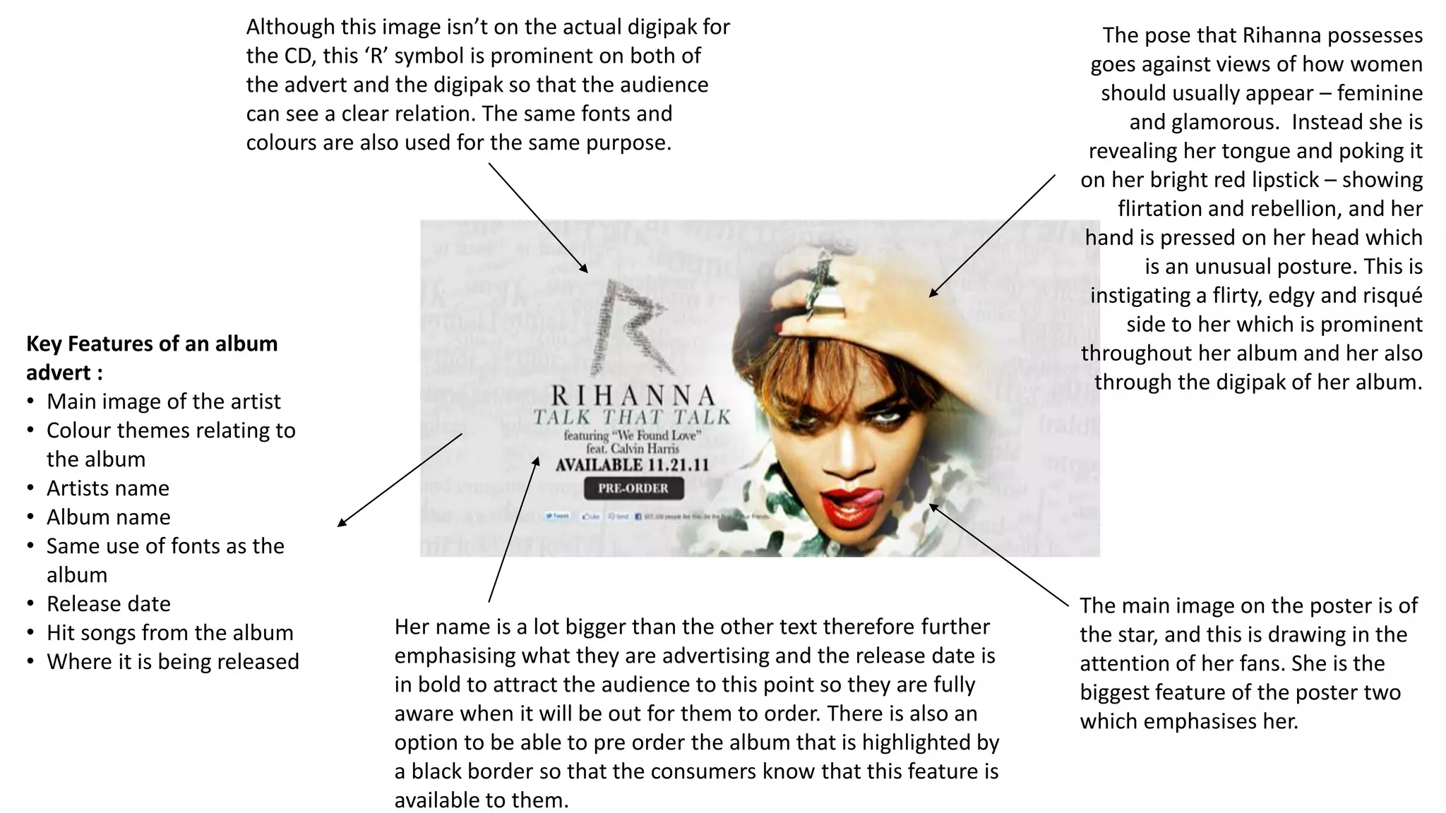 Key Features of an album
advert :
• Main image of the artist
• Colour themes relating to
the album
• Artists name
• Album name
• Same use of fonts as the
album
• Release date
• Hit songs from the album
• Where it is being released
The main image on the poster is of
the star, and this is drawing in the
attention of her fans. She is the
biggest feature of the poster two
which emphasises her.
Although this image isn’t on the actual digipak for
the CD, this ‘R’ symbol is prominent on both of
the advert and the digipak so that the audience
can see a clear relation. The same fonts and
colours are also used for the same purpose.
The pose that Rihanna possesses
goes against views of how women
should usually appear – feminine
and glamorous. Instead she is
revealing her tongue and poking it
on her bright red lipstick – showing
flirtation and rebellion, and her
hand is pressed on her head which
is an unusual posture. This is
instigating a flirty, edgy and risqué
side to her which is prominent
throughout her album and her also
through the digipak of her album.
Her name is a lot bigger than the other text therefore further
emphasising what they are advertising and the release date is
in bold to attract the audience to this point so they are fully
aware when it will be out for them to order. There is also an
option to be able to pre order the album that is highlighted by
a black border so that the consumers know that this feature is
available to them.
 