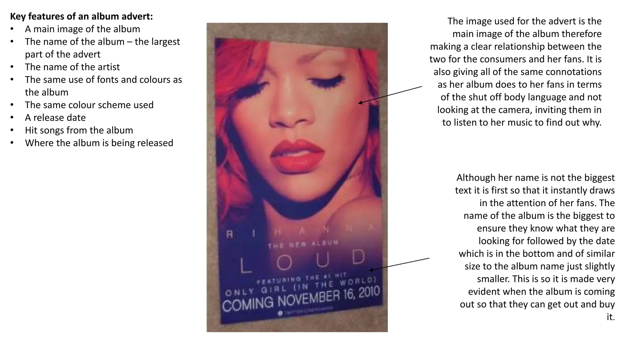 The image used for the advert is the
main image of the album therefore
making a clear relationship between the
two for the consumers and her fans. It is
also giving all of the same connotations
as her album does to her fans in terms
of the shut off body language and not
looking at the camera, inviting them in
to listen to her music to find out why.
Key features of an album advert:
• A main image of the album
• The name of the album – the largest
part of the advert
• The name of the artist
• The same use of fonts and colours as
the album
• The same colour scheme used
• A release date
• Hit songs from the album
• Where the album is being released
Although her name is not the biggest
text it is first so that it instantly draws
in the attention of her fans. The
name of the album is the biggest to
ensure they know what they are
looking for followed by the date
which is in the bottom and of similar
size to the album name just slightly
smaller. This is so it is made very
evident when the album is coming
out so that they can get out and buy
it.
 