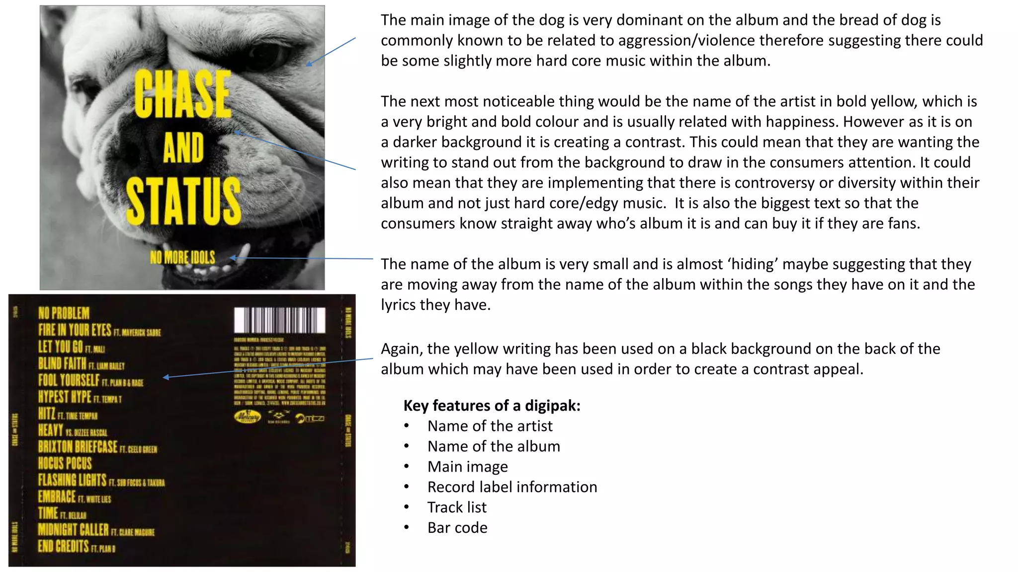 The main image of the dog is very dominant on the album and the bread of dog is
commonly known to be related to aggression/violence therefore suggesting there could
be some slightly more hard core music within the album.
The next most noticeable thing would be the name of the artist in bold yellow, which is
a very bright and bold colour and is usually related with happiness. However as it is on
a darker background it is creating a contrast. This could mean that they are wanting the
writing to stand out from the background to draw in the consumers attention. It could
also mean that they are implementing that there is controversy or diversity within their
album and not just hard core/edgy music. It is also the biggest text so that the
consumers know straight away who’s album it is and can buy it if they are fans.
The name of the album is very small and is almost ‘hiding’ maybe suggesting that they
are moving away from the name of the album within the songs they have on it and the
lyrics they have.
Again, the yellow writing has been used on a black background on the back of the
album which may have been used in order to create a contrast appeal.
Key features of a digipak:
• Name of the artist
• Name of the album
• Main image
• Record label information
• Track list
• Bar code
 