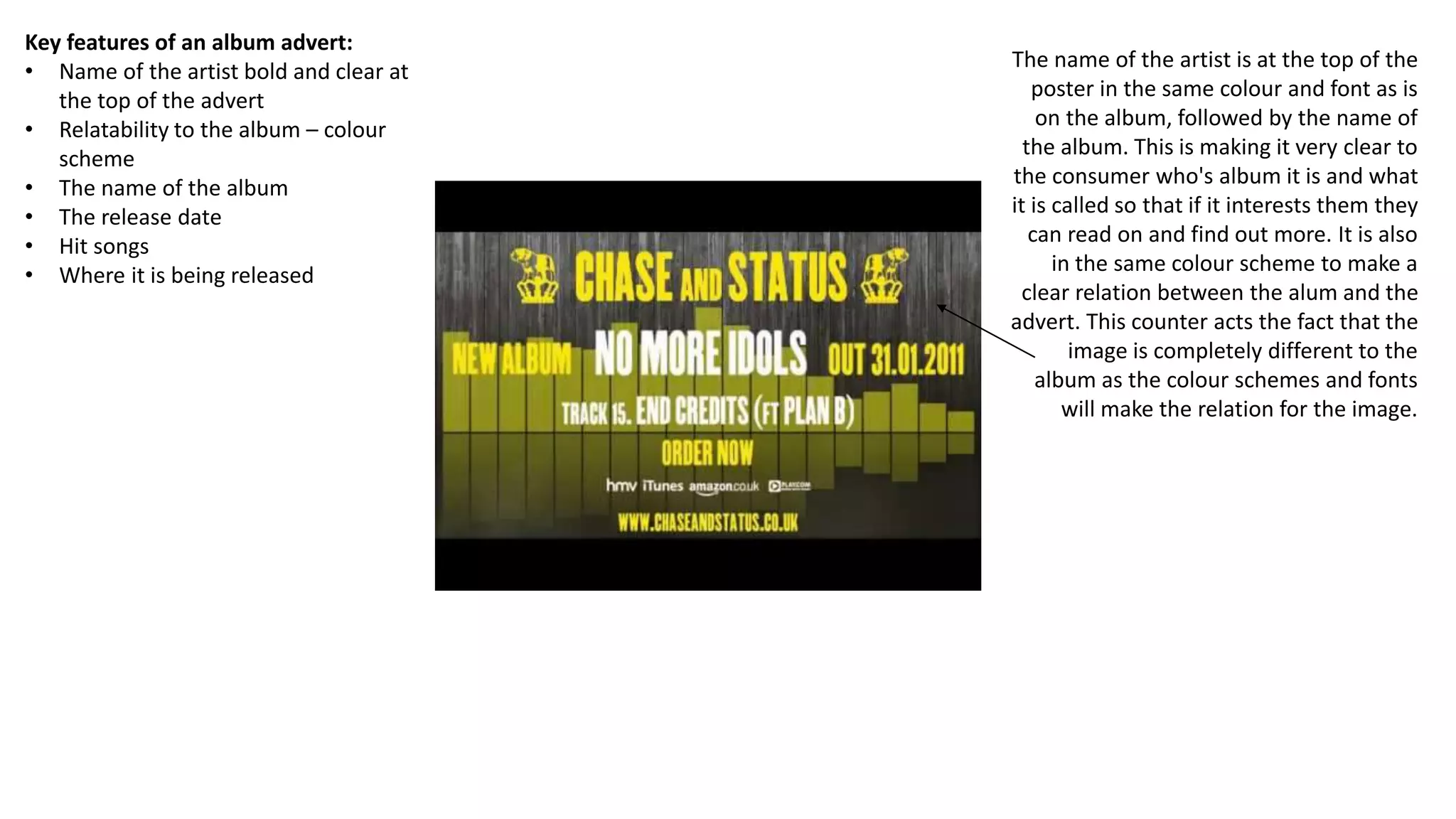 Key features of an album advert:
• Name of the artist bold and clear at
the top of the advert
• Relatability to the album – colour
scheme
• The name of the album
• The release date
• Hit songs
• Where it is being released
The name of the artist is at the top of the
poster in the same colour and font as is
on the album, followed by the name of
the album. This is making it very clear to
the consumer who's album it is and what
it is called so that if it interests them they
can read on and find out more. It is also
in the same colour scheme to make a
clear relation between the alum and the
advert. This counter acts the fact that the
image is completely different to the
album as the colour schemes and fonts
will make the relation for the image.
 