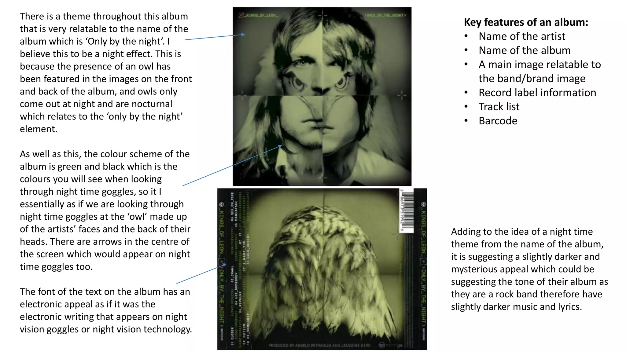 Key features of an album:
• Name of the artist
• Name of the album
• A main image relatable to
the band/brand image
• Record label information
• Track list
• Barcode
There is a theme throughout this album
that is very relatable to the name of the
album which is ‘Only by the night’. I
believe this to be a night effect. This is
because the presence of an owl has
been featured in the images on the front
and back of the album, and owls only
come out at night and are nocturnal
which relates to the ‘only by the night’
element.
As well as this, the colour scheme of the
album is green and black which is the
colours you will see when looking
through night time goggles, so it I
essentially as if we are looking through
night time goggles at the ‘owl’ made up
of the artists’ faces and the back of their
heads. There are arrows in the centre of
the screen which would appear on night
time goggles too.
The font of the text on the album has an
electronic appeal as if it was the
electronic writing that appears on night
vision goggles or night vision technology.
Adding to the idea of a night time
theme from the name of the album,
it is suggesting a slightly darker and
mysterious appeal which could be
suggesting the tone of their album as
they are a rock band therefore have
slightly darker music and lyrics.
 