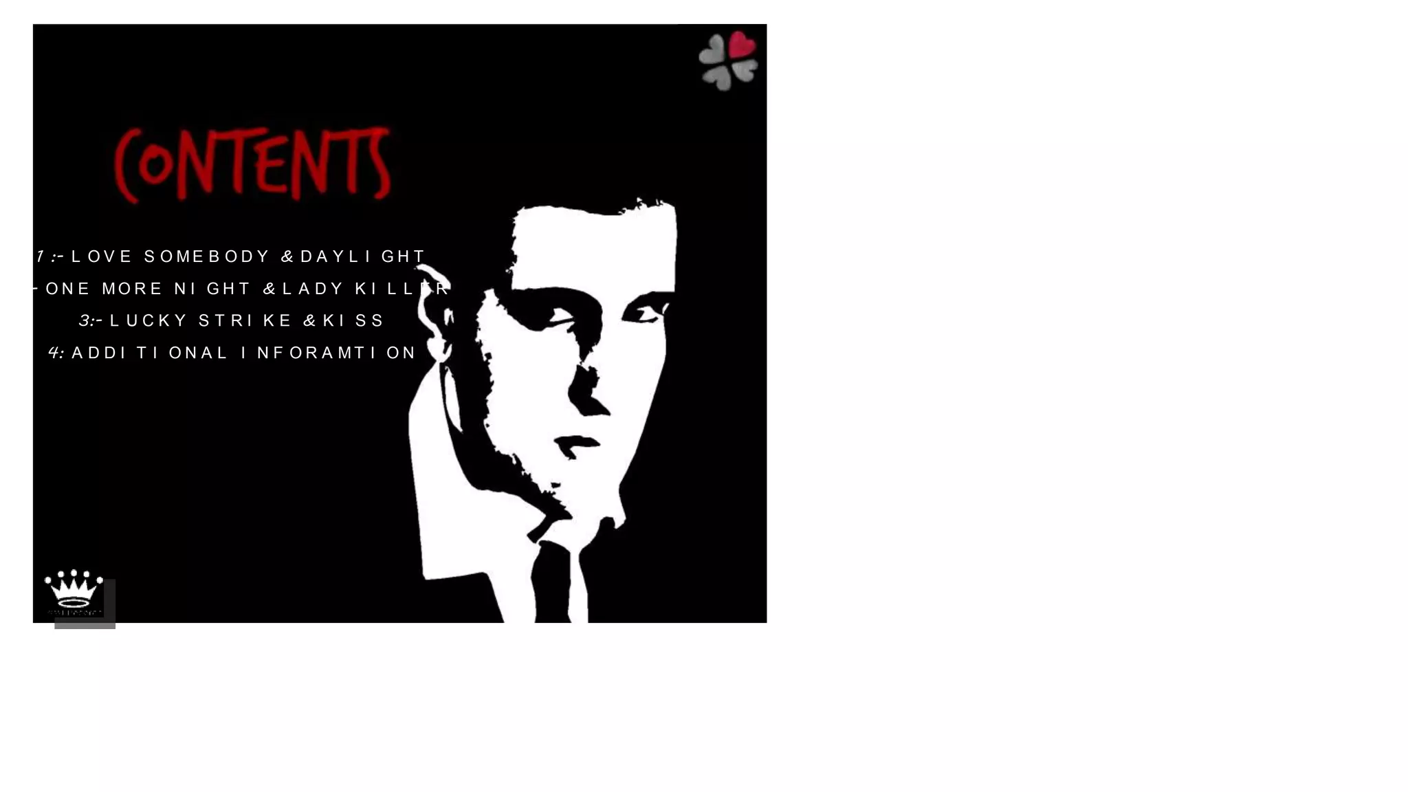 1 :- L O V E S O M E B O D Y & D A Y L I G H T
2:- O N E M O R E N I G H T & L A D Y K I L L E R
3:- L U C K Y S T R I K E & K I S S
4: A D D I T I O N A L I N F O R A M T I O N
 