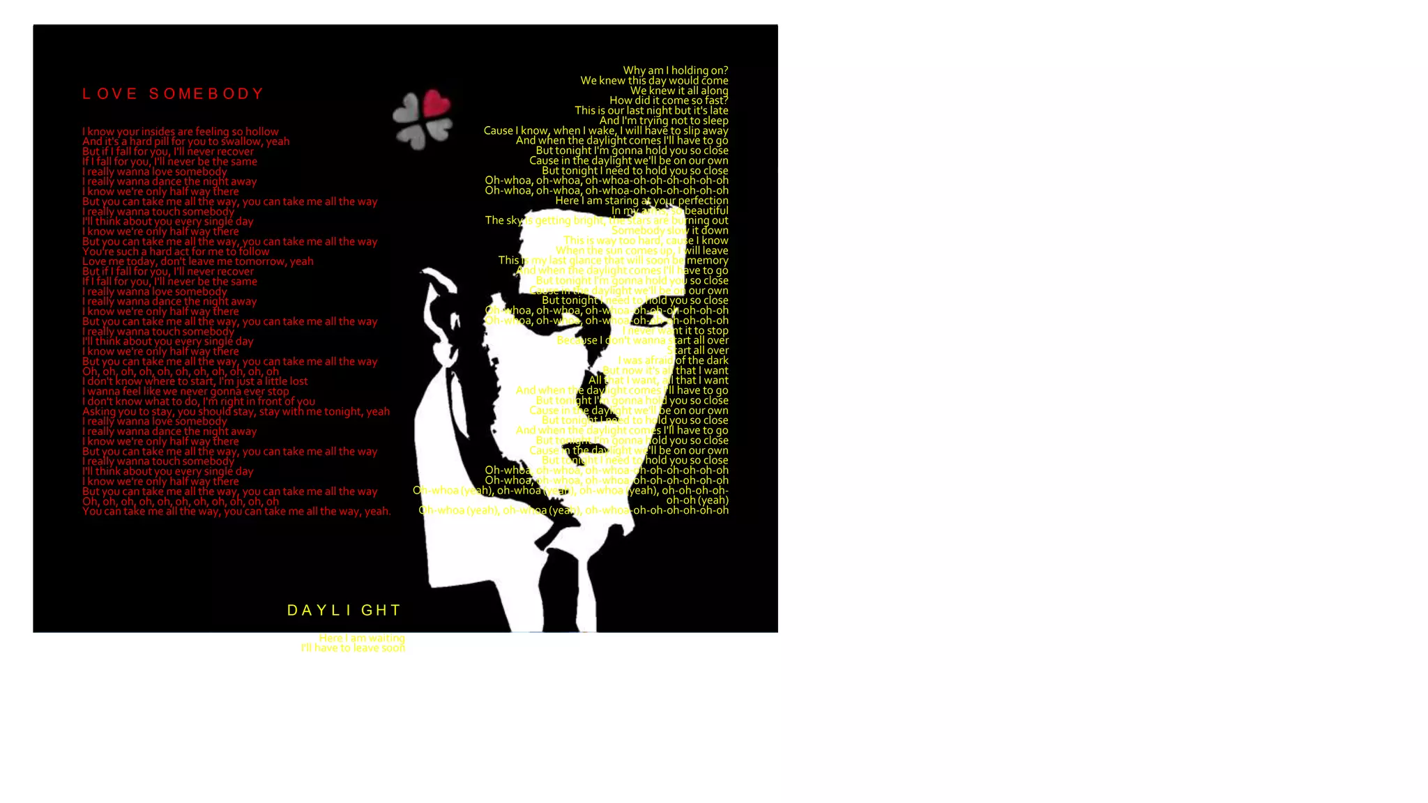 L O V E S O M E B O D Y
I know your insides are feeling so hollow
And it's a hard pill for you to swallow, yeah
But if I fall for you, I'll never recover
If I fall for you, I'll never be the same
I really wanna love somebody
I really wanna dance the night away
I know we're only half way there
But you can take me all the way, you can take me all the way
I really wanna touch somebody
I'll think about you every single day
I know we're only half way there
But you can take me all the way, you can take me all the way
You're such a hard act for me to follow
Love me today, don't leave me tomorrow, yeah
But if I fall for you, I'll never recover
If I fall for you, I'll never be the same
I really wanna love somebody
I really wanna dance the night away
I know we're only half way there
But you can take me all the way, you can take me all the way
I really wanna touch somebody
I'll think about you every single day
I know we're only half way there
But you can take me all the way, you can take me all the way
Oh, oh, oh, oh, oh, oh, oh, oh, oh, oh, oh
I don't know where to start, I'm just a little lost
I wanna feel like we never gonna ever stop
I don't know what to do, I'm right in front of you
Asking you to stay, you should stay, stay with me tonight, yeah
I really wanna love somebody
I really wanna dance the night away
I know we're only half way there
But you can take me all the way, you can take me all the way
I really wanna touch somebody
I'll think about you every single day
I know we're only half way there
But you can take me all the way, you can take me all the way
Oh, oh, oh, oh, oh, oh, oh, oh, oh, oh, oh
You can take me all the way, you can take me all the way, yeah.
D A Y L I G H T
Here I am waiting
I'll have to leave soon
Why am I holding on?
We knew this day would come
We knew it all along
How did it come so fast?
This is our last night but it's late
And I'm trying not to sleep
Cause I know, when I wake, I will have to slip away
And when the daylightcomes I'll have to go
But tonight I'm gonna hold you so close
Cause in the daylight we'll be on our own
But tonight I need to hold you so close
Oh-whoa, oh-whoa, oh-whoa-oh-oh-oh-oh-oh-oh
Oh-whoa, oh-whoa, oh-whoa-oh-oh-oh-oh-oh-oh
Here I am staring at your perfection
In my arms, so beautiful
The sky is getting bright, the stars are burning out
Somebodyslow it down
This is way too hard, cause I know
When the sun comes up, I will leave
This is my last glance that will soon be memory
And when the daylightcomes I'll have to go
But tonight I'm gonna hold you so close
Cause in the daylight we'll be on our own
But tonight I need to hold you so close
Oh-whoa, oh-whoa, oh-whoa-oh-oh-oh-oh-oh-oh
Oh-whoa, oh-whoa, oh-whoa-oh-oh-oh-oh-oh-oh
I never want it to stop
Because I don't wanna start all over
Start all over
I was afraid of the dark
But now it's all that I want
All that I want, all that I want
And when the daylightcomes I'll have to go
But tonight I'm gonna hold you so close
Cause in the daylight we'll be on our own
But tonight I need to hold you so close
And when the daylightcomes I'll have to go
But tonight I'm gonna hold you so close
Cause in the daylight we'll be on our own
But tonight I need to hold you so close
Oh-whoa, oh-whoa, oh-whoa-oh-oh-oh-oh-oh-oh
Oh-whoa, oh-whoa, oh-whoa-oh-oh-oh-oh-oh-oh
Oh-whoa (yeah), oh-whoa (yeah), oh-whoa (yeah), oh-oh-oh-oh-
oh-oh (yeah)
Oh-whoa (yeah), oh-whoa (yeah), oh-whoa-oh-oh-oh-oh-oh-oh
 