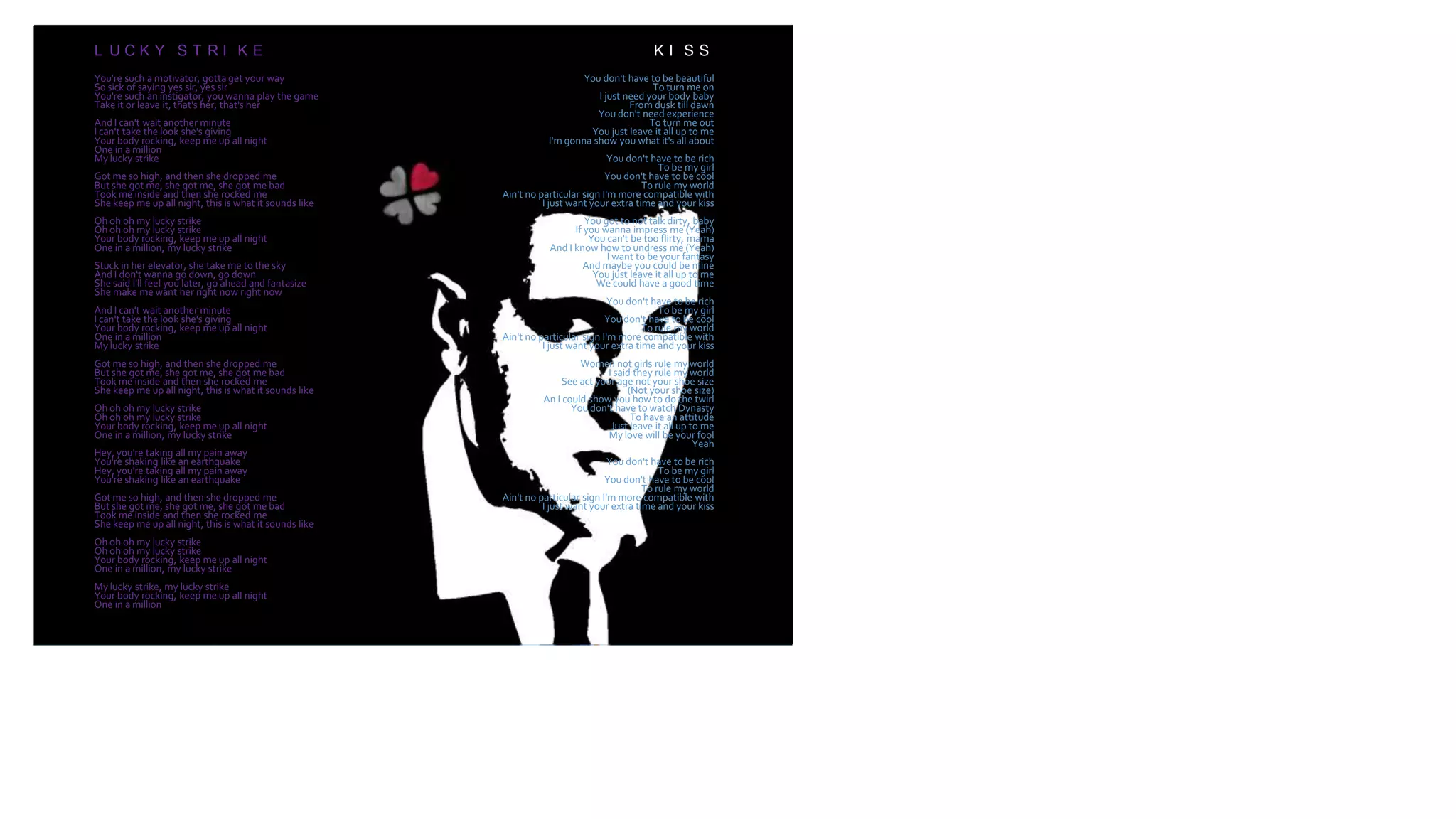 LUCKY STRIKE
L U C K Y S T R I K E
You're such a motivator, gotta get your way
So sick of saying yes sir, yes sir
You're such an instigator, you wanna play the game
Take it or leave it, that's her, that's her
And I can't wait another minute
I can't take the look she's giving
Your body rocking, keep me up all night
One in a million
My lucky strike
Got me so high, and then she dropped me
But she got me, she got me, she got me bad
Took me inside and then she rocked me
She keep me up all night, this is what it sounds like
Oh oh oh my lucky strike
Oh oh oh my lucky strike
Your body rocking, keep me up all night
One in a million, my lucky strike
Stuck in her elevator, she take me to the sky
And I don't wanna go down, go down
She said I'll feel you later, go ahead and fantasize
She make me want her right now right now
And I can't wait another minute
I can't take the look she's giving
Your body rocking, keep me up all night
One in a million
My lucky strike
Got me so high, and then she dropped me
But she got me, she got me, she got me bad
Took me inside and then she rocked me
She keep me up all night, this is what it sounds like
Oh oh oh my lucky strike
Oh oh oh my lucky strike
Your body rocking, keep me up all night
One in a million, my lucky strike
Hey, you're taking all my pain away
You're shaking like an earthquake
Hey, you're taking all my pain away
You're shaking like an earthquake
Got me so high, and then she dropped me
But she got me, she got me, she got me bad
Took me inside and then she rocked me
She keep me up all night, this is what it sounds like
Oh oh oh my lucky strike
Oh oh oh my lucky strike
Your body rocking, keep me up all night
One in a million, my lucky strike
My lucky strike, my lucky strike
Your body rocking, keep me up all night
One in a million
K I S S
You don't have to be beautiful
To turn me on
I just need your body baby
From dusk till dawn
You don't need experience
To turn me out
You just leave it all up to me
I'm gonna show you what it's all about
You don't have to be rich
To be my girl
You don't have to be cool
To rule my world
Ain't no particular sign I'm more compatible with
I just want your extra time and your kiss
You got to not talk dirty, baby
If you wanna impress me (Yeah)
You can't be too flirty, mama
And I know how to undress me (Yeah)
I want to be your fantasy
And maybe you could be mine
You just leave it all up to me
We could have a good time
You don't have to be rich
To be my girl
You don't have to be cool
To rule my world
Ain't no particular sign I'm more compatible with
I just want your extra time and your kiss
Women not girls rule my world
I said they rule my world
See act your age not your shoe size
(Not your shoe size)
An I could show you how to do the twirl
You don't have to watch Dynasty
To have an attitude
Just leave it all up to me
My love will be your fool
Yeah
You don't have to be rich
To be my girl
You don't have to be cool
To rule my world
Ain't no particular sign I'm more compatible with
I just want your extra time and your kiss
 