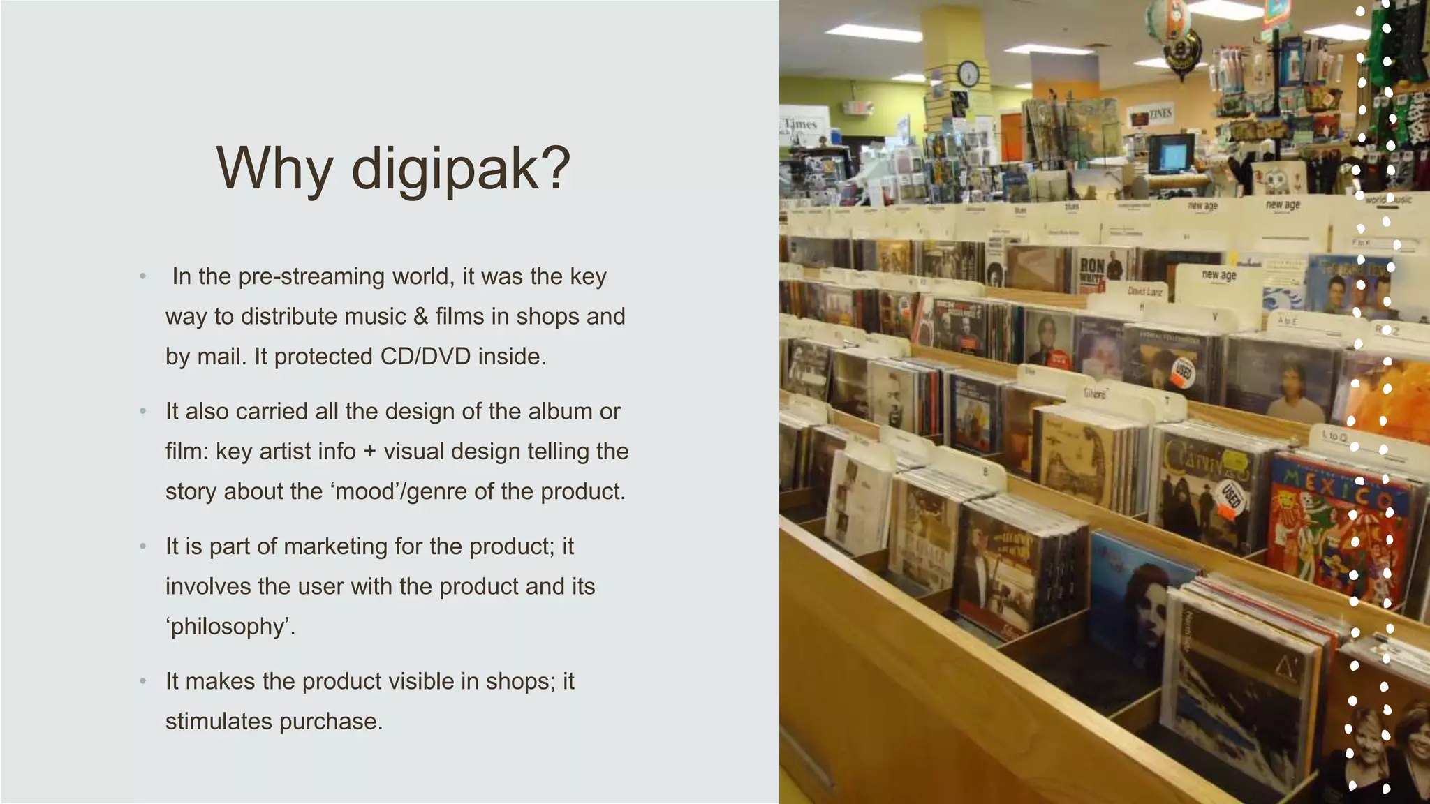 Why digipak?
• In the pre-streaming world, it was the key
way to distribute music & films in shops and
by mail. It protected CD/DVD inside.
• It also carried all the design of the album or
film: key artist info + visual design telling the
story about the ‘mood’/genre of the product.
• It is part of marketing for the product; it
involves the user with the product and its
‘philosophy’.
• It makes the product visible in shops; it
stimulates purchase.
 