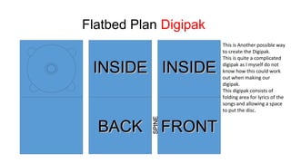 Flatbed Plan Digipak

BACK

SPINE

INSIDE INSIDE
FRONT

This is Another possible way
to create the Digipak.
This is quite a complicated
digipak as I myself do not
know how this could work
out when making our
digipak.
This digipak consists of
folding area for lyrics of the
songs and allowing a space
to put the disc.

 