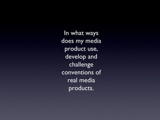 In what ways
does my media
product use,
develop and
challenge
conventions of
real media
products.
 
