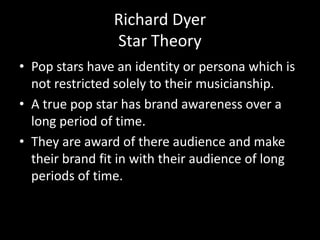 Richard Dyer
Star Theory
• Pop stars have an identity or persona which is
not restricted solely to their musicianship.
• A...