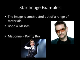 Star Image Examples
• The image is constructed out of a range of
materials.
• Bono = Glasses
• Madonna = Pointy Bra
 