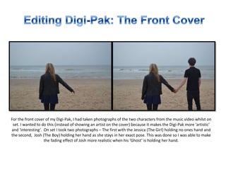 For the front cover of my Digi-Pak, I had taken photographs of the two characters from the music video whilst on
set. I wanted to do this (instead of showing an artist on the cover) because it makes the Digi-Pak more ‘artistic’
and ‘interesting’. On set I took two photographs – The first with the Jessica (The Girl) holding no ones hand and
the second, Josh (The Boy) holding her hand as she stays in her exact pose. This was done so I was able to make
the fading effect of Josh more realistic when his ‘Ghost’ is holding her hand.
 
