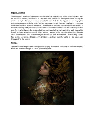 Digipak Creation
Throughoutmy creationof my Digipak,Iwentthroughvariousstagesof havingdifferentcovers.One
of which contain...