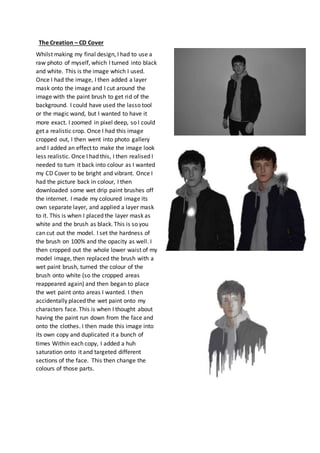 The Creation – CD Cover
Whilst making my final design, I had to use a
raw photo of myself, which I turned into black
and w...