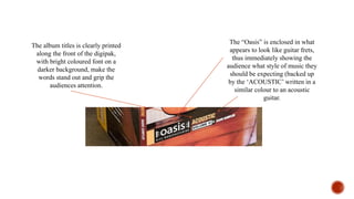 The album titles is clearly printed
along the front of the digipak,
with bright coloured font on a
darker background, make the
words stand out and grip the
audiences attention.
The “Oasis” is enclosed in what
appears to look like guitar frets,
thus immediately showing the
audience what style of music they
should be expecting (backed up
by the ‘ACOUSTIC’ written in a
similar colour to an acoustic
guitar.
 