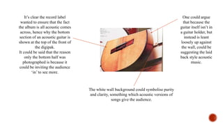 It’s clear the record label
wanted to ensure that the fact
the album is all acoustic comes
across, hence why the bottom
section of an acoustic guitar is
shown at the top of the front of
the digipak.
It could be said that the reason
only the bottom half was
photographed is because it
could be inviting the audience
‘in’ to see more.
The white wall background could symbolise purity
and clarity, something which acoustic versions of
songs give the audience.
One could argue
that because the
guitar itself isn’t in
a guitar holder, but
instead is leant
loosely up against
the wall, could be
suggesting the laid
back style acoustic
music.
 