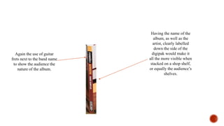 Having the name of the
album, as well as the
artist, clearly labelled
down the side of the
digipak would make it
all the more visible when
stacked on a shop shelf,
or equally the audience’s
shelves.
Again the use of guitar
frets next to the band name
to show the audience the
nature of the album.
 