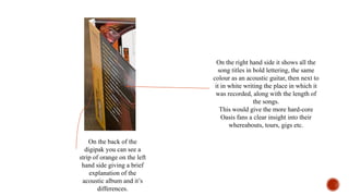 On the back of the
digipak you can see a
strip of orange on the left
hand side giving a brief
explanation of the
acoustic album and it’s
differences.
On the right hand side it shows all the
song titles in bold lettering, the same
colour as an acoustic guitar, then next to
it in white writing the place in which it
was recorded, along with the length of
the songs.
This would give the more hard-core
Oasis fans a clear insight into their
whereabouts, tours, gigs etc.
 