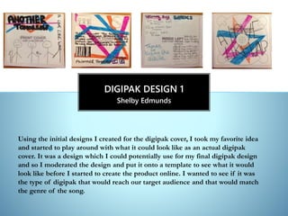 Shelby Edmunds
DIGIPAK DESIGN 1
Using the initial designs I created for the digipak cover, I took my favorite idea
and started to play around with what it could look like as an actual digipak
cover. It was a design which I could potentially use for my final digipak design
and so I moderated the design and put it onto a template to see what it would
look like before I started to create the product online. I wanted to see if it was
the type of digipak that would reach our target audience and that would match
the genre of the song.
 