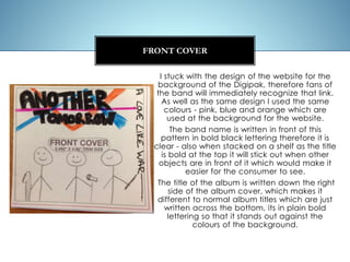 I stuck with the design of the website for the
background of the Digipak, therefore fans of
the band will immediately recognize that link.
As well as the same design I used the same
colours - pink, blue and orange which are
used at the background for the website.
The band name is written in front of this
pattern in bold black lettering therefore it is
clear - also when stacked on a shelf as the title
is bold at the top it will stick out when other
objects are in front of it which would make it
easier for the consumer to see.
The title of the album is written down the right
side of the album cover, which makes it
different to normal album titles which are just
written across the bottom, its in plain bold
lettering so that it stands out against the
colours of the background.
FRONT COVER
 
