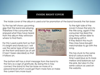 INSIDE RIGHT COVER
To the top left shows upcoming
gigs that the band are playing.
Therefore if the consumer has
enjoyed what they have heard
from the album they will know
where to find them.
For this I used a pink font so that
it is bright and stands out. I will
use the same type of font used
on the front and back (as of yet
it hasn’t been decided) so that
it follows on.
The inside cover of the album is used a lot for promotion of the band towards the fan base:
To the right side of the
cover it shows the lyrics to
the title song, again if the
consumer has liked the
song they will be able to
sing along with it.
If they liked it this much
they may have bought
merchandise to go with the
song.
This has stuck to the same
kind of colours and this
time I used blue as its more
mellow and balances out
the pink. But also it is the
same colours as used on
the website.
The bottom left has a short message from the band to
the fans as a sign of gratitude. By doing this is may
connect the band to the fan base on more of a
personal level which could get them more fans or make
the current fans more loyal.
 