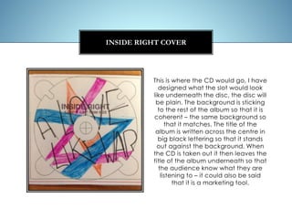 This is where the CD would go, I have
designed what the slot would look
like underneath the disc, the disc will
be plain. The background is sticking
to the rest of the album so that it is
coherent – the same background so
that it matches. The title of the
album is written across the centre in
big black lettering so that it stands
out against the background. When
the CD is taken out it then leaves the
title of the album underneath so that
the audience know what they are
listening to – it could also be said
that it is a marketing tool.
INSIDE RIGHT COVER
 