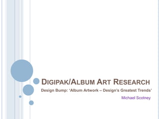 DIGIPAK/ALBUM ART RESEARCH
Design Bump: ‘Album Artwork – Design’s Greatest Trends’
Michael Scotney
 