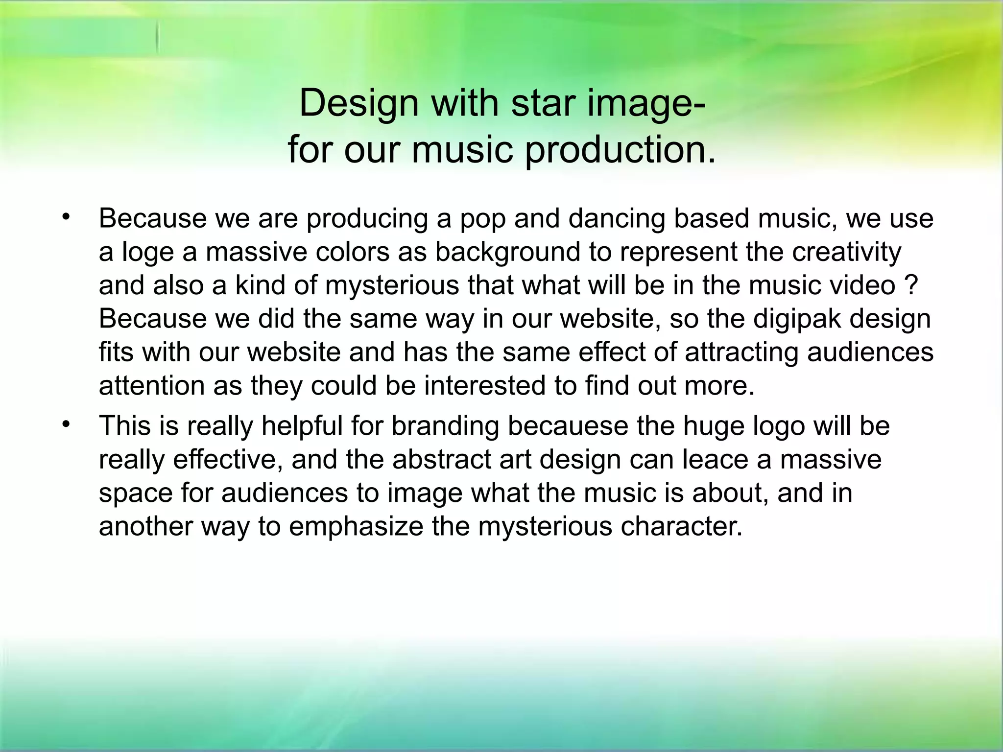 Design with star image-
for our music production.
• Because we are producing a pop and dancing based music, we use
a loge a massive colors as background to represent the creativity
and also a kind of mysterious that what will be in the music video ?
Because we did the same way in our website, so the digipak design
fits with our website and has the same effect of attracting audiences
attention as they could be interested to find out more.
• This is really helpful for branding becauese the huge logo will be
really effective, and the abstract art design can leace a massive
space for audiences to image what the music is about, and in
another way to emphasize the mysterious character.
 