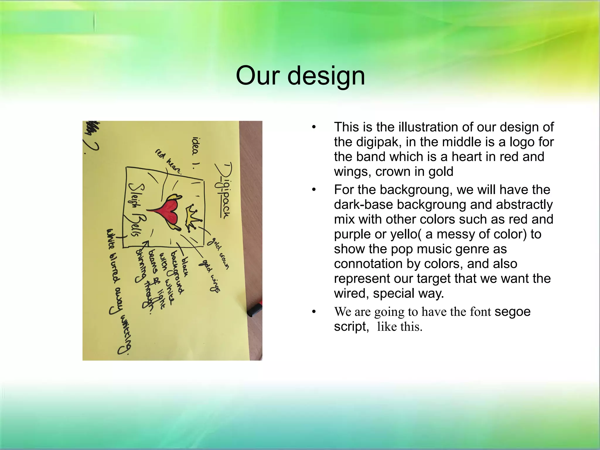 Our design
• This is the illustration of our design of
the digipak, in the middle is a logo for
the band which is a heart in red and
wings, crown in gold
• For the backgroung, we will have the
dark-base backgroung and abstractly
mix with other colors such as red and
purple or yello( a messy of color) to
show the pop music genre as
connotation by colors, and also
represent our target that we want the
wired, special way.
• We are going to have the font segoe
script, like this.
 