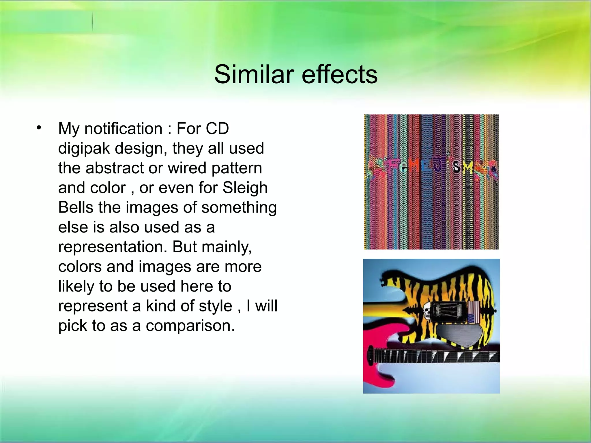 Similar effects
• My notification : For CD
digipak design, they all used
the abstract or wired pattern
and color , or even for Sleigh
Bells the images of something
else is also used as a
representation. But mainly,
colors and images are more
likely to be used here to
represent a kind of style , I will
pick to as a comparison.
 