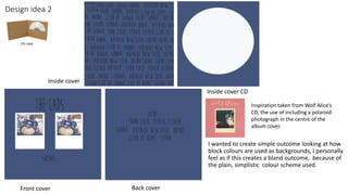 Design idea 2
I wanted to create simple outcome looking at how
block colours are used as backgrounds, I personally
feel as if this creates a bland outcome, because of
the plain, simplistic colour scheme used.
CD case
Front cover
Inside cover
Back cover
Inside cover CD
Inspiration taken from Wolf Alice’s
CD, the use of including a polaroid
photograph in the centre of the
album cover.
 