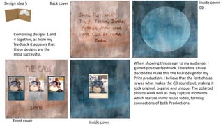 Design idea 5
Combining designs 1 and
4 together, as from my
feedback it appears that
these designs are the
most successful.
Front cover Inside cover
Back cover Inside cover
CD
When showing this design to my audience, I
gained positive feedback. Therefore I have
decided to make this the final design for my
Print production, I believe that the font choice
is was what makes the CD sound out, making it
look original, organic and unique. The polaroid
photos work well as they capture moments
which feature in my music video, forming
connections of both Productions.
 