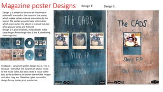 Magazine poster Designs
Design 1: is simplistic because of the series of
polaroid's featured in the centre of the poster,
which makes a clear ordered orientation to the
layout. The poster presents basic information
which states when the album is realised but also
what popular songs are featured.
Design 2: is also simplistic, instead looks at CD
case designs from design idea 3 and 4, combining
them together.
Design 2:Design 1:
Feedback: I personally prefer design idea 1, This is
because I think that the 3 panels of photos relate
to the music video, but also create a visual to the
eye, as the audience are drawn towards the images
and what they are. Therefore I plan to use this
design for my poster print production.
 