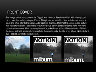 FRONT COVER
The image for the front cover of the Digipak was taken on Beechwood Park which is my local
park. I took this picture using an iPhone. This picture appeared too light so I decided to add a
black and white filter to the picture. After applying this filter, I felt that the person in this picture
was not very visible so I decided to colour in his blue denim jacket in order to make him stand
out to the consumers. After colouring in the blue jacket I then added different shades of blue to
the jacket so that it appeared more realistic. In order to make the title of my album (Notion) stand
out, I applied a white background to it.
 