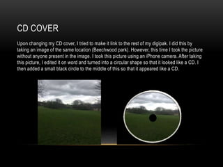 CD COVER
Upon changing my CD cover, I tried to make it link to the rest of my digipak. I did this by
taking an image of the same location (Beechwood park). However, this time I took the picture
without anyone present in the image. I took this picture using an iPhone camera. After taking
this picture, I edited it on word and turned into a circular shape so that it looked like a CD. I
then added a small black circle to the middle of this so that it appeared like a CD.
 