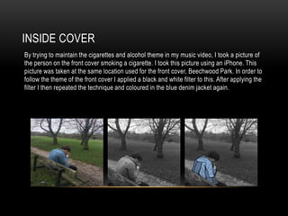 INSIDE COVER
By trying to maintain the cigarettes and alcohol theme in my music video, I took a picture of
the person on the front cover smoking a cigarette. I took this picture using an iPhone. This
picture was taken at the same location used for the front cover, Beechwood Park. In order to
follow the theme of the front cover I applied a black and white filter to this. After applying the
filter I then repeated the technique and coloured in the blue denim jacket again.
 