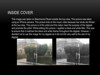 INSIDE COVER
This image was taken on Beechwood Road outside the bus stop. This picture was taken
using an iPhone camera. This picture links to the music video because two shots are filmed
at the bus stop. This picture is of the artist and this helps meet the purpose of the digipak
and promote the artist. Whilst editing this picture, I applied a black and white filter. This was
to ensure that it matched the black and white theme throughout the digipak. However, I
decided not to use this image for my digipak as it did not link very well to the rest of my
digipak.
 