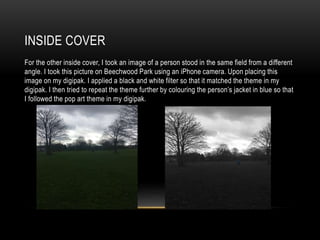 INSIDE COVER
For the other inside cover, I took an image of a person stood in the same field from a different
angle. I took this picture on Beechwood Park using an iPhone camera. Upon placing this
image on my digipak. I applied a black and white filter so that it matched the theme in my
digipak. I then tried to repeat the theme further by colouring the person’s jacket in blue so that
I followed the pop art theme in my digipak.
 