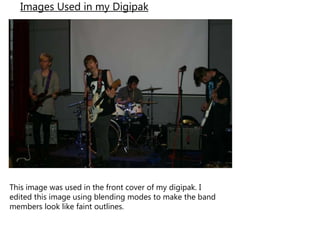 Images Used in my Digipak
This image was used in the front cover of my digipak. I
edited this image using blending modes to make the band
members look like faint outlines.
 