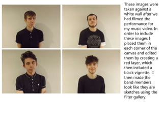 These images were
taken against a
white wall after we
had filmed the
performance for
my music video. In
order to include
these images I
placed them in
each corner of the
canvas and edited
them by creating a
red layer, which
then included a
black vignette. I
then made the
band members
look like they are
sketches using the
filter gallery.
 