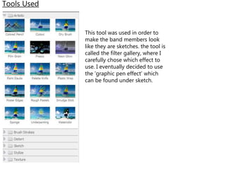 Tools Used
This tool was used in order to
make the band members look
like they are sketches. the tool is
called the filter gallery, where I
carefully chose which effect to
use. I eventually decided to use
the ‘graphic pen effect’ which
can be found under sketch.
 