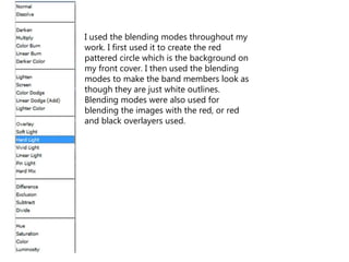 I used the blending modes throughout my
work. I first used it to create the red
pattered circle which is the background on
my front cover. I then used the blending
modes to make the band members look as
though they are just white outlines.
Blending modes were also used for
blending the images with the red, or red
and black overlayers used.
 
