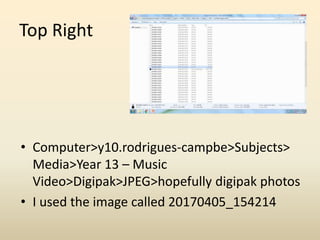 Top Right
• Computer>y10.rodrigues-campbe>Subjects>
Media>Year 13 – Music
Video>Digipak>JPEG>hopefully digipak photos
• I used the image called 20170405_154214
 
